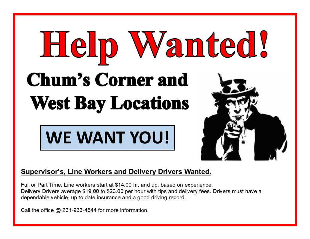Help Wanted! Chum's Corner and West Bay Locations WE WANT YOU! Supervisor's, Line Workers and Delivery Drivers Wanted. Full or Part Time. Line workers start at $14.00 hr. and up, based on experience. Delivery Drivers average $19.00 to $23.00 per hour with tips and delivery fees. Drivers must have a dependable vehicle, up to date insurance and a good driving record. Call the office @ 231-933-4544 for more information.